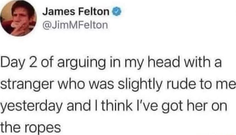 James Felton JimMFelton Day 2 of arguing in my head with a stranger who was slightly rude to me yesterday and think Ive got her on the ropes