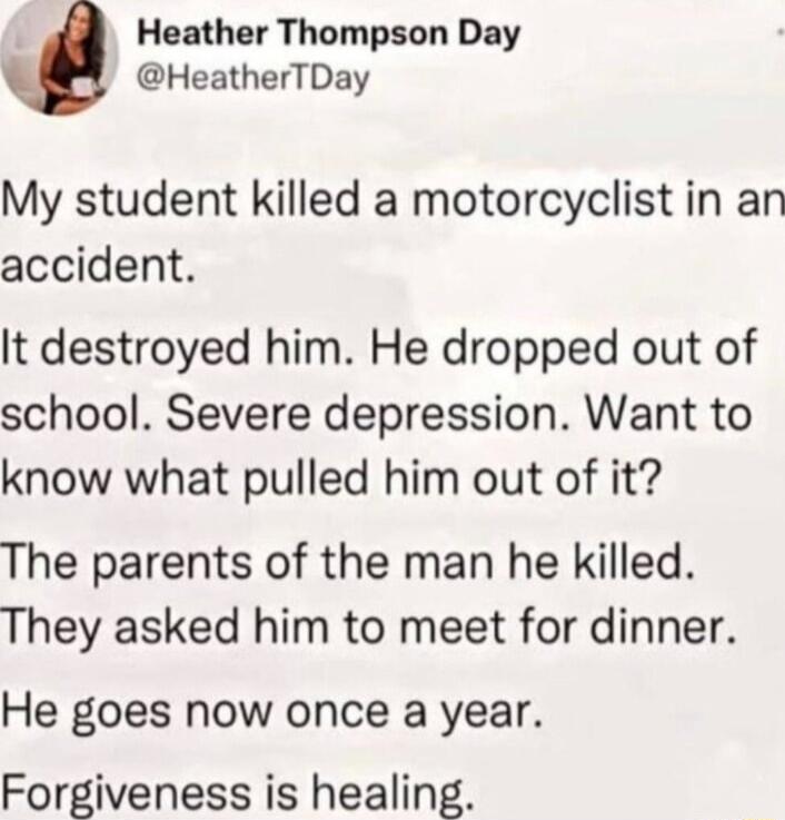 A Heather Thompson Day HeatherTDay My student killed a motorcyclist in an accident It destroyed him He dropped out of school Severe depression Want to know what pulled him out of it The parents of the man he killed They asked him to meet for dinner He goes now once a year Forgiveness is healing
