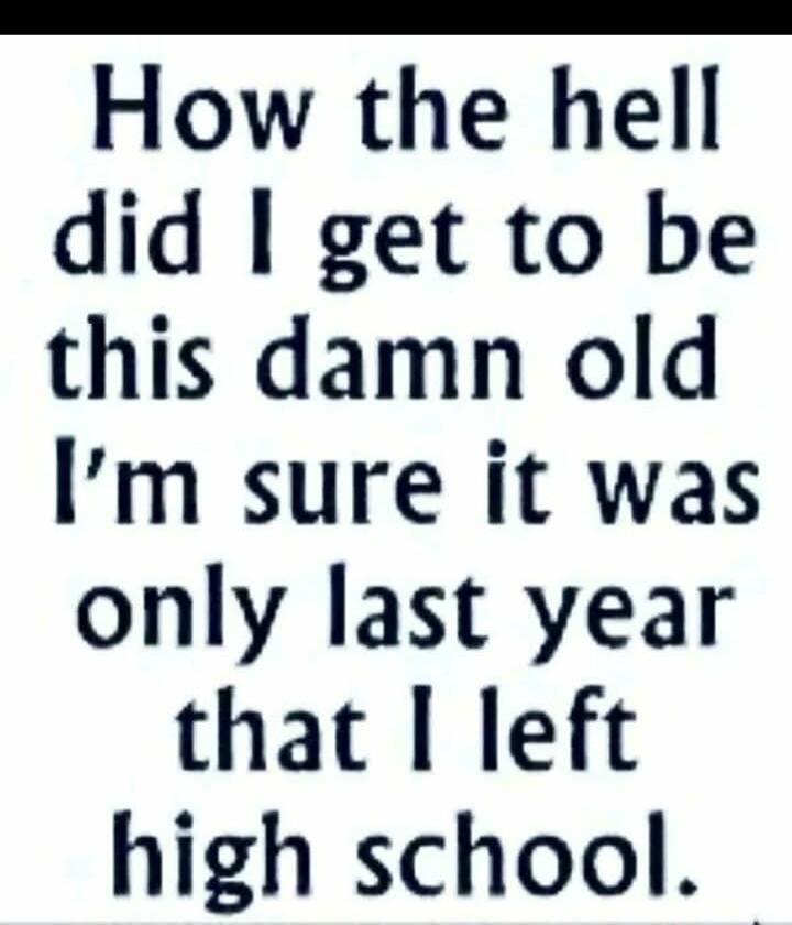 How the hell did I get to be this damn old I’m sure it was only last year that I left high school.