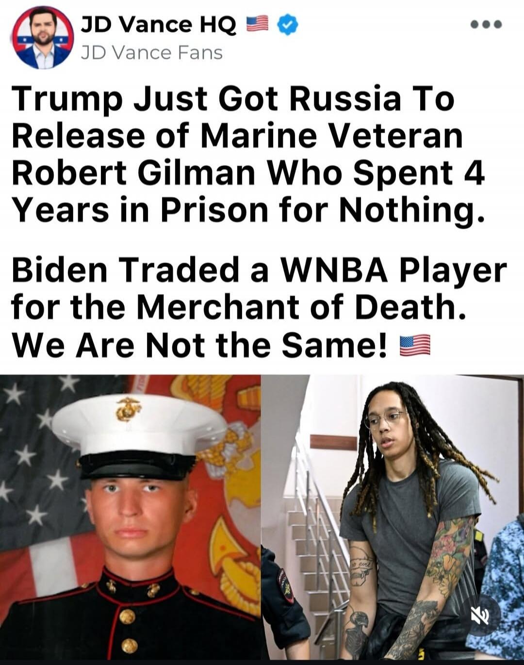 JD Vance HQ JD Vance Fans Trump Just Got Russia To Release of Marine Veteran Robert Gilman Who Spent 4 Years in Prison for Nothing. Biden Traded a WNBA Player for the Merchant of Death. We Are Not the Same!