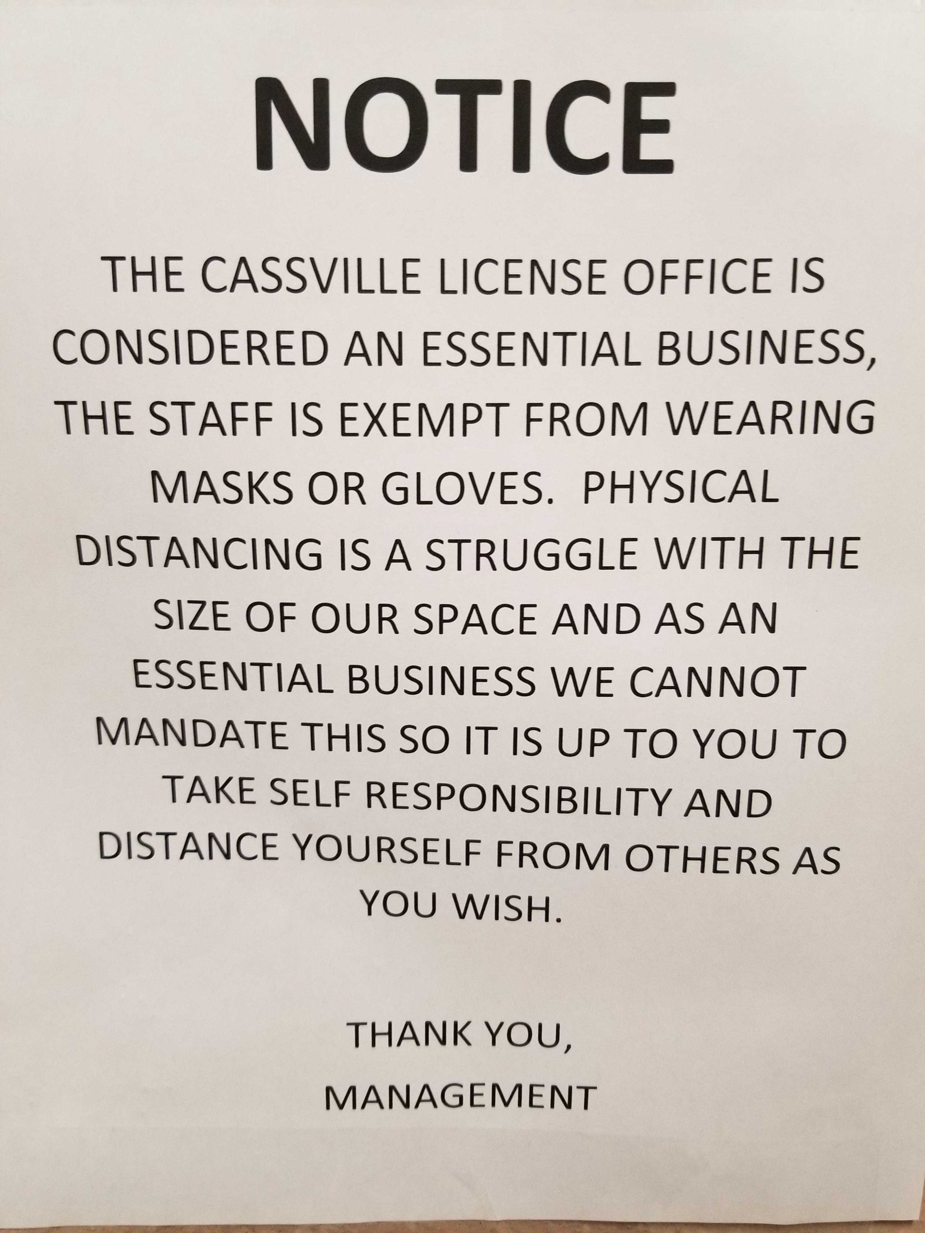 NOTICE THE CASSVILLE LICENSE OFFICE IS CONSIDERED AN ESSENTIAL BUSINESS THE STAFF IS EXEMPT FROM WEARING MASKS OR GLOVES PHYSICAL DISTANCING IS A STRUGGLE WITH THE SIZE OF OUR SPACE AND AS AN ESSENTIAL BUSINESS WE CANNOT THANK YOU MANAGEMENT e