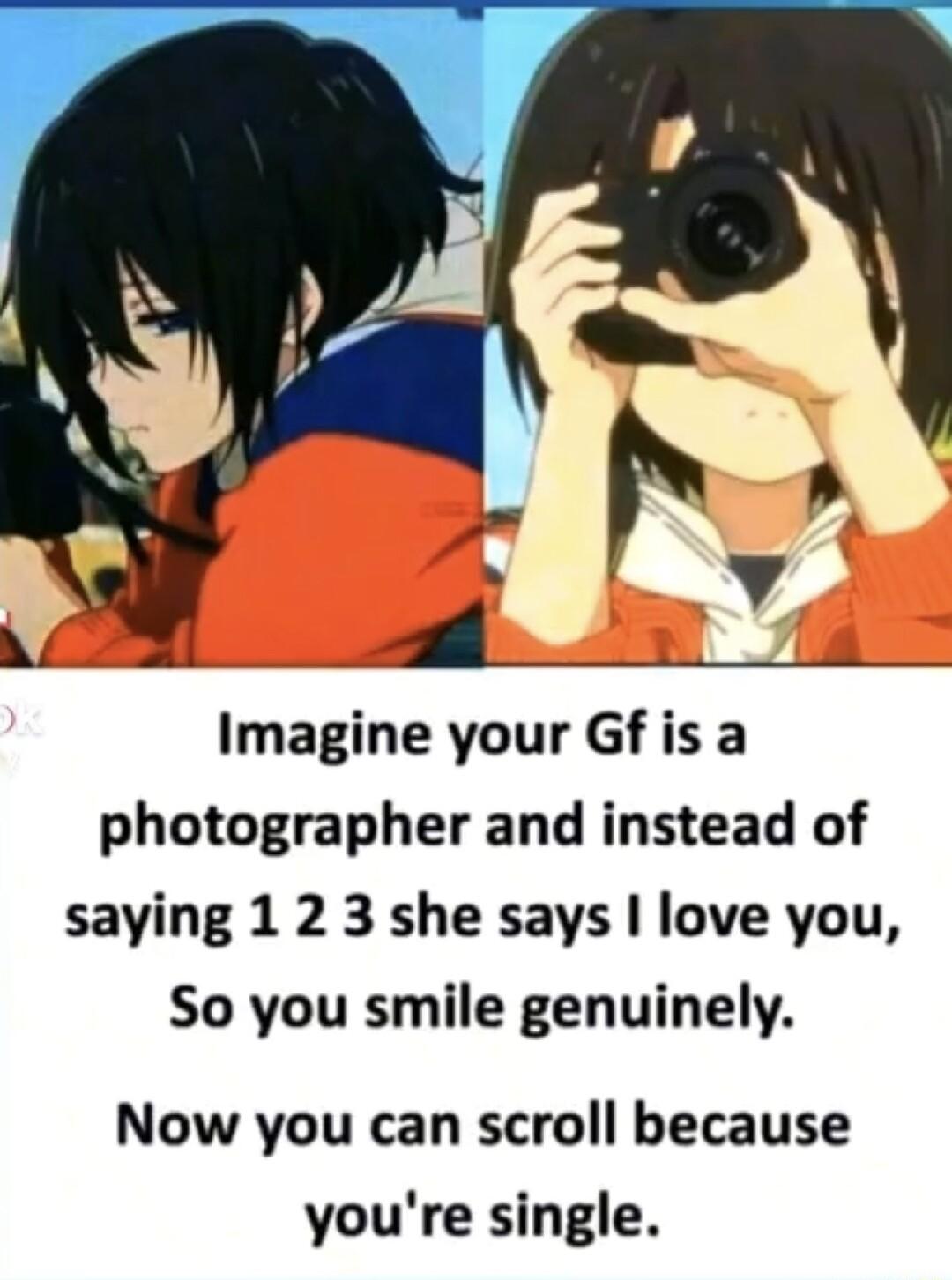 Imagine your Gf is a photographer and instead of saying 1 2 3 she says love you So you smile genuinely Now you can scroll because youre single