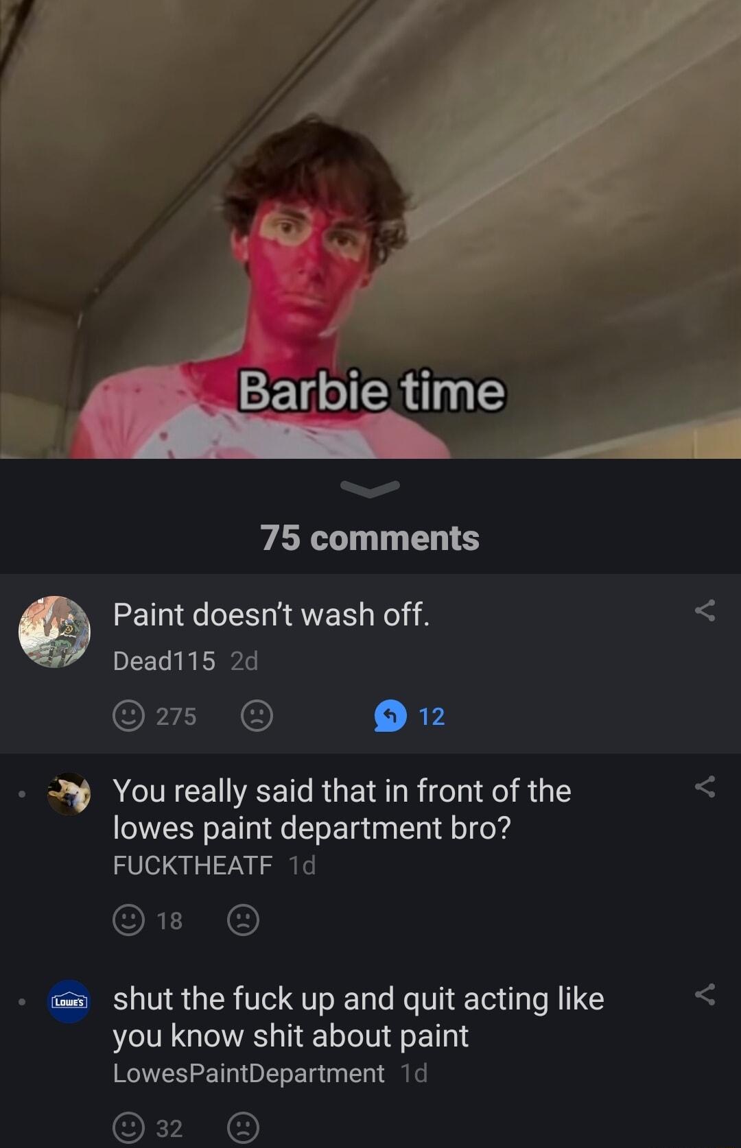 75 comments e Paint doesnt wash off 5 Dead115 2d P AN R3 M Youreally said that in front of the lowes paint department bro FUCKTHEATF 1d Q1 shut the fuck up and quit acting like you know shit about paint LowesPaintDepartment 1d 32 O