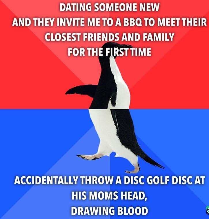 DATING SOMEONE NEW AND THEY INVITE METO A BBQ TO MEETTHEIR CLOSEST FRIENDS AND FAMILY FORTHE FIRSTTIME ol ACCIDENTALLY THROW A DISC GOLF DISC AT HIS MOMS HEAD DL Ko Loly