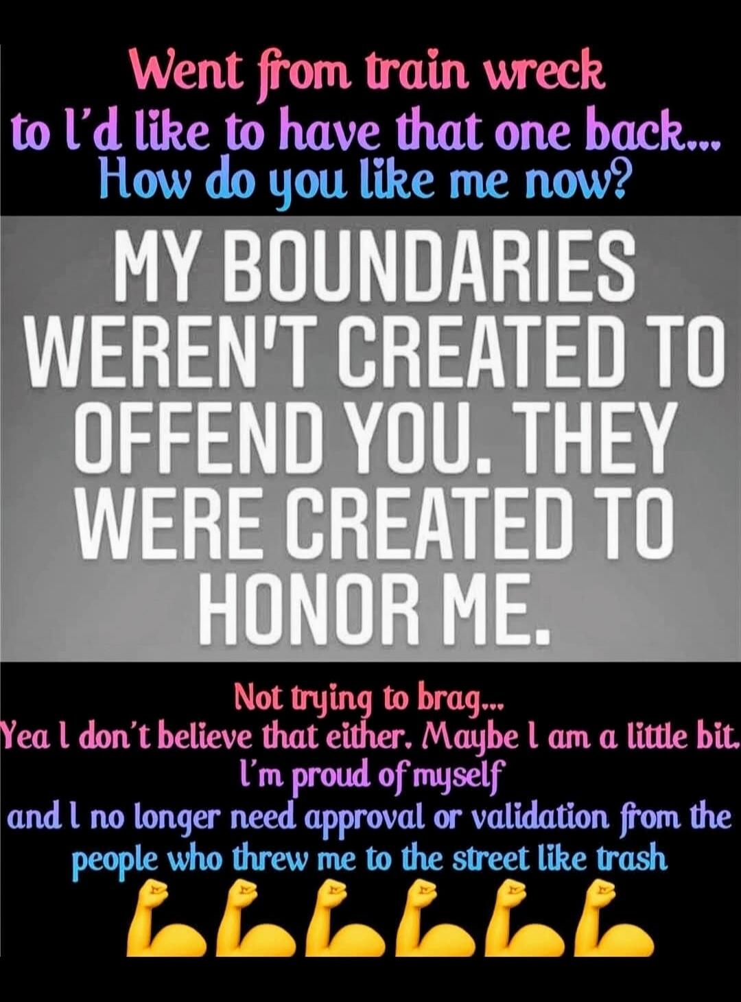 Went from train wreck to I'd like to have that one back... How do you like me now? MY BOUNDARIES WEREN'T CREATED TO OFFEND YOU. THEY WERE CREATED TO HONOR ME. Not trying to brag... Yea I don't believe that either. Maybe I am a little bit. I'm proud of myself and I no longer need approval or validation from the people who threw me to the street like