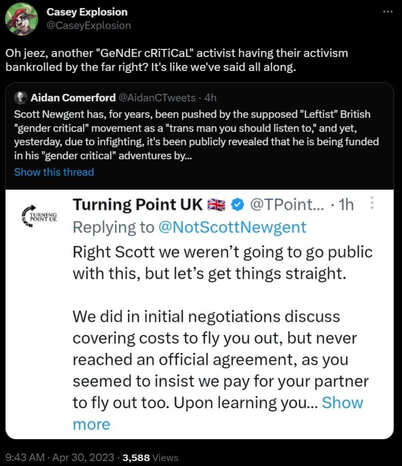 Q Casey Explosion Ohjeez another GeNdEr cRITICal activist having their activism bankrolled by the far right Its like weve said all along Aidan Comerford Scott Newgent has for years been pushed by the supposed British gender critical movement as a trans man you should lstento and yet yesterday due to infighting it been publicly revealed that he is being funded in his gender citical adventures by Tu