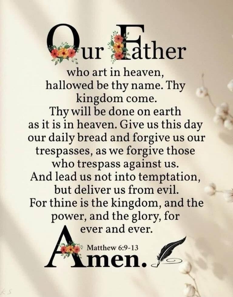 Our Father
who art in heaven,
hallowed be thy name. Thy
kingdom come.
Thy will be done on earth
as it is in heaven. Give us this day
our daily bread and forgive us our
trespasses, as we forgive those
who trespass against us.
And lead us not into temptation,
but deliver us from evil.
For thine is the kingdom, and the
power, and the glory, for
ever a