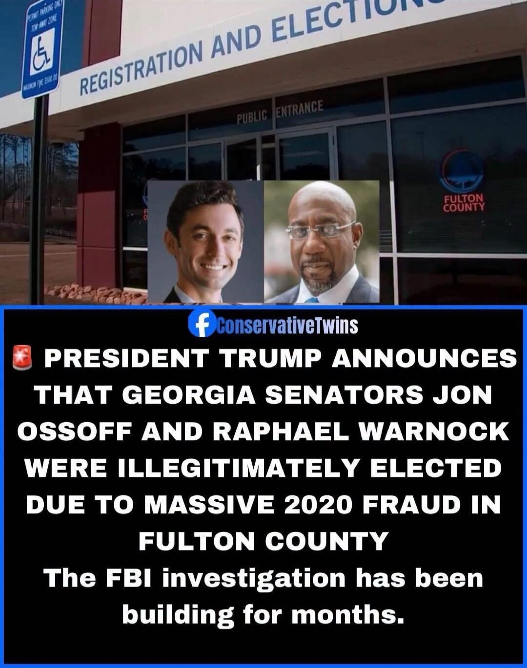 REGISTRATION AND ELECTION PUBLIC ENTRANCE FULTON COUNTY PRESIDENT TRUMP ANNOUNCES THAT GEORGIA SENATORS JON OSSOFF AND RAPHAEL WARNOCK WERE ILLEGITIMATELY ELECTED DUE TO MASSIVE 2020 FRAUD IN FULTON COUNTY The FBI investigation has been building for months. ConservativeTwins