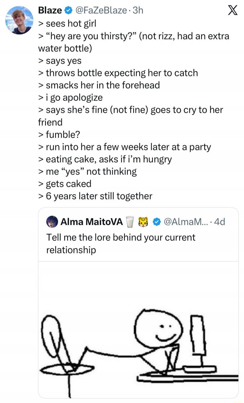 Blaze @FaZeBlaze 3h > sees hot girl > “hey are you thirsty?” (not rizz, had an extra water bottle) > says yes > throws bottle expecting her to catch > smacks her in the forehead > i go apologize > says she’s fine (not fine) goes to cry to her friend > fumble? > run into her a few weeks later at a party > eating cake, asks if i’m hungry > me “yes” n