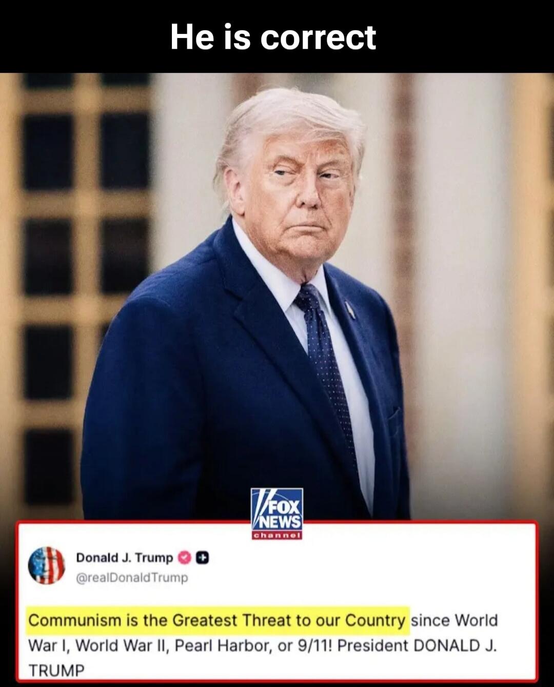 He is correct. Donald J. Trump @realDonaldTrump: Communism is the Greatest Threat to our Country since World War I, World War II, Pearl Harbor, or 9/11! President DONALD J. TRUMP. FOX NEWS channel.