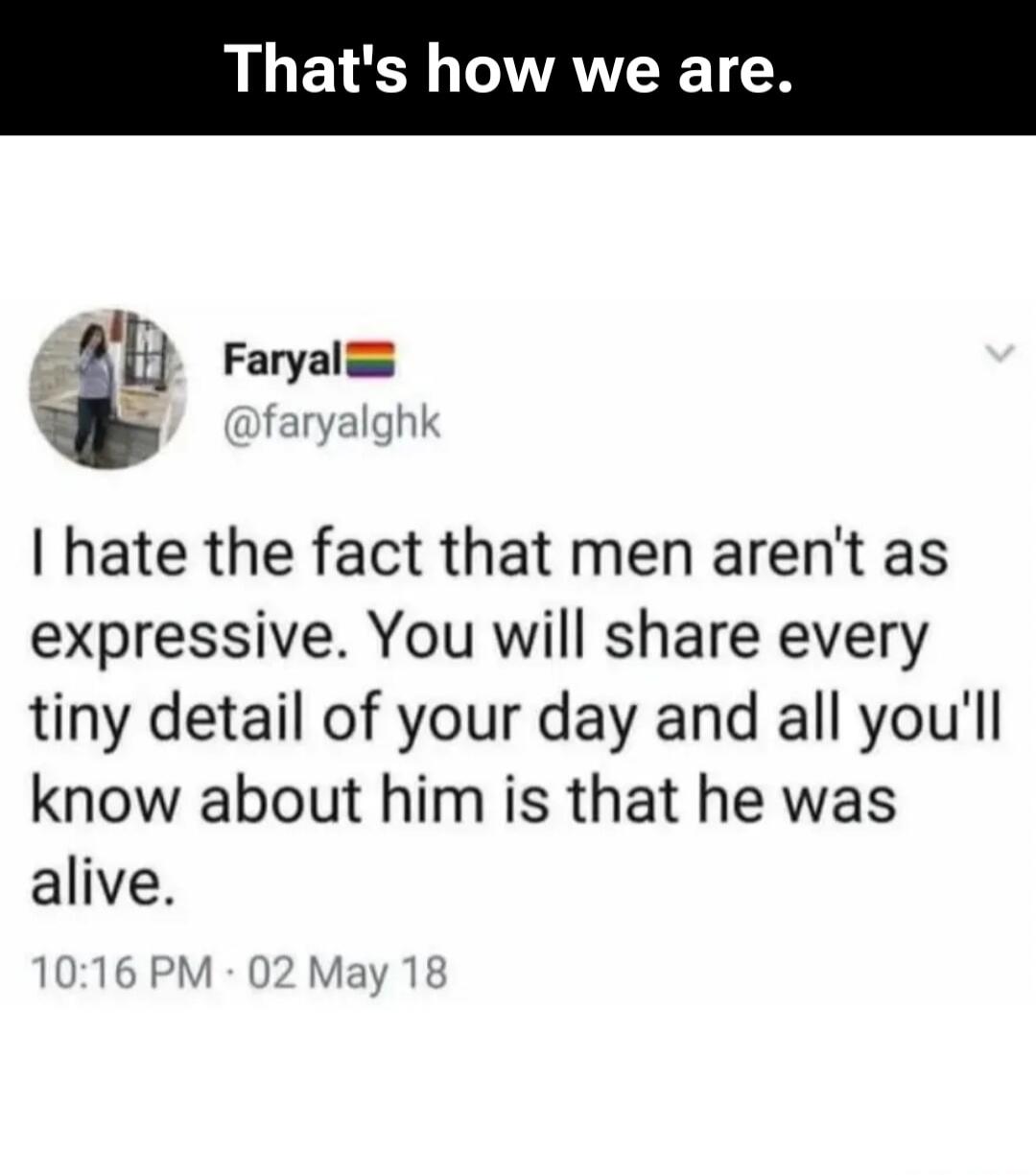 That's how we are. Faryal @faryalghk I hate the fact that men aren't as expressive. You will share every tiny detail of your day and all you'll know about him is that he was alive. 10:16 PM . 02 May 18