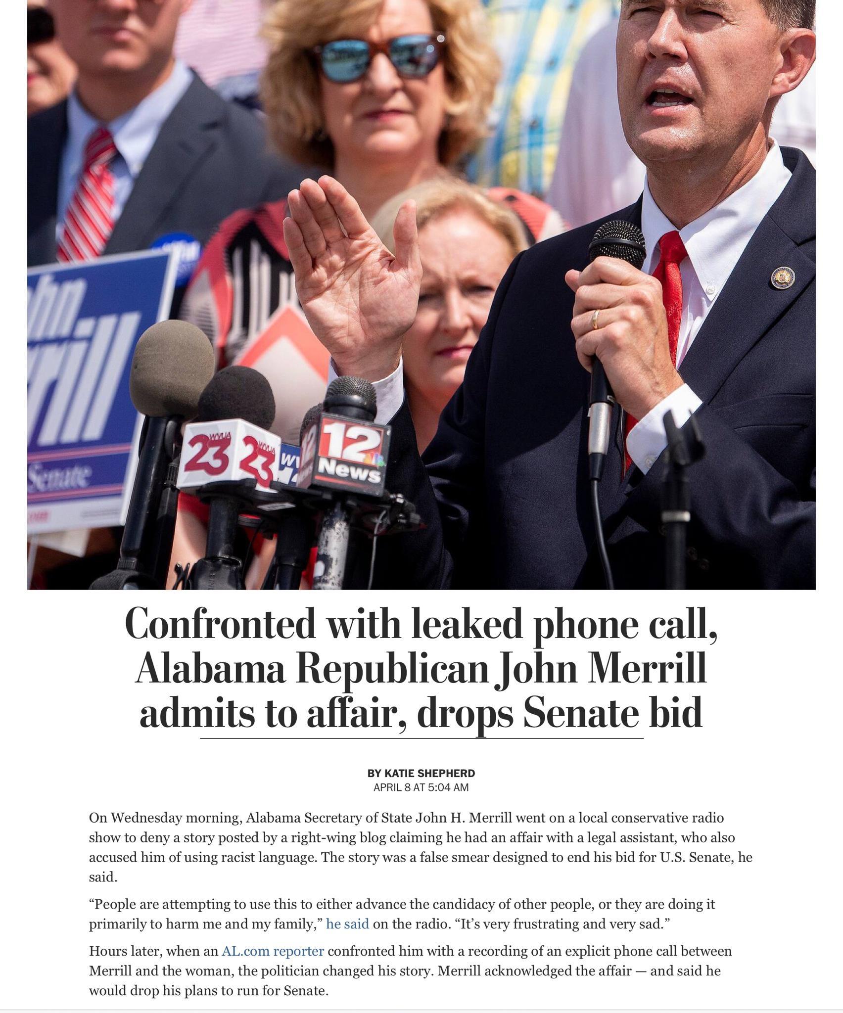 i E Confronted With leaked phone call Alabama Republican John Merrill admits to affair drops Senate bid BY KATIE SHEPHERD APRIL 8 AT 504 AM On Wednesday morning Alabama Secretary of State John H Merrill went on a local conservative radio show to deny a story posted by a right wing blog claiming he had an affair with a legal assistant who also accused him of using racist language The story was a fa