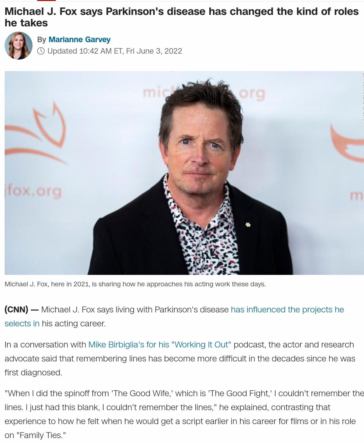Michael J Fox says Parkinsons disease has changed the kind of roles he takes f By Marianne Garvey Updated 1042 AM ET Fri June 3 2022 Michael J Fox here in 2021 is sharing how he approaches his acting work these days CNN Michael J Fox says living with Parkinsons disease has influenced the projects he selects in his acting career In a conversation with Mike Birbiglias for his Working It Out podcast 