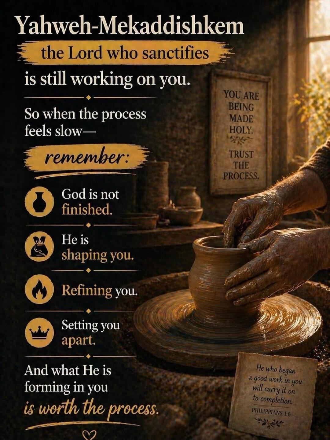Yahweh-Mekaddishkem the Lord who sanctifies is still working on you. So when the process feels slow— remember: God is not finished. He is shaping you. Refining you. Setting you apart. And what He is forming in you is worth the process. YOU ARE BEING MADE HOLY. TRUST THE PROCESS. He who began a good work in you will carry it on to completion. PHILIP