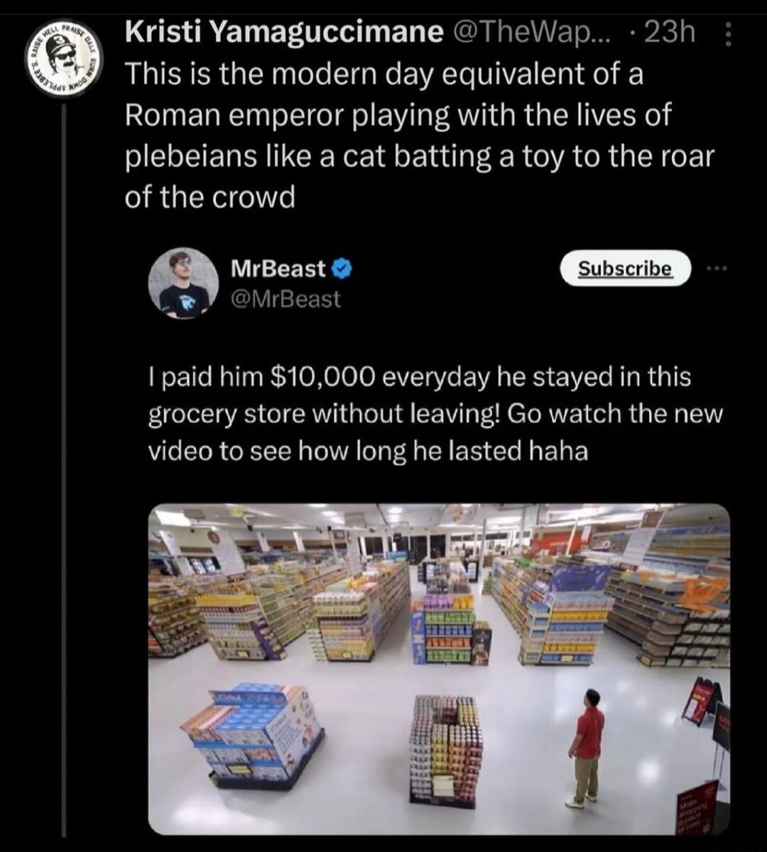 LGE LT T R T e This is the modern day equivalent of a Roman emperor playing with the lives of plebeians like a cat batting a toy to the roar RGENT a MrBeast MrBeast 1 paid him 10000 everyday he stayed in this grocery store without leaving Go watch the new video to see how long he lasted haha