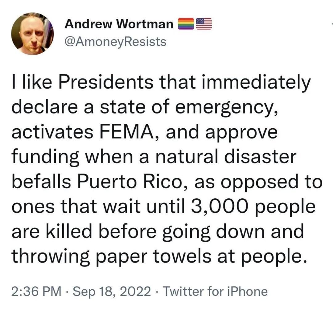 Andrew Wortman AmoneyResists like Presidents that immediately declare a state of emergency activates FEMA and approve funding when a natural disaster befalls Puerto Rico as opposed to ones that wait until 3000 people are killed before going down and throwing paper towels at people 236 PM Sep 18 2022 Twitter for iPhone