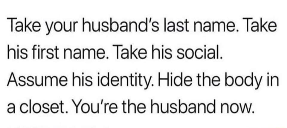 Take your husbands last name Take his first name Take his social Assume his identity Hide the body in acloset Youre the husband now