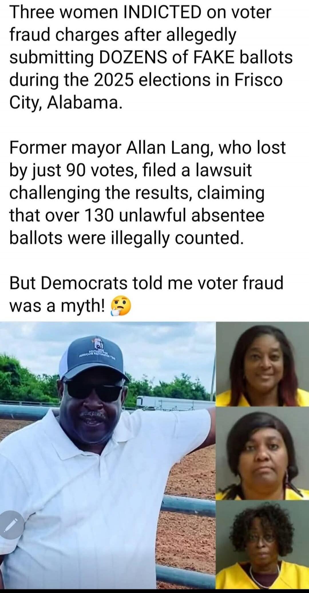 Three women INDICTED on voter fraud charges after allegedly submitting DOZENS of FAKE ballots during the 2025 elections in Frisco City, Alabama.

Former mayor Allan Lang, who lost by just 90 votes, filed a lawsuit challenging the results, claiming that over 130 unlawful absentee ballots were illegally counted.

But Democrats told me voter fraud was