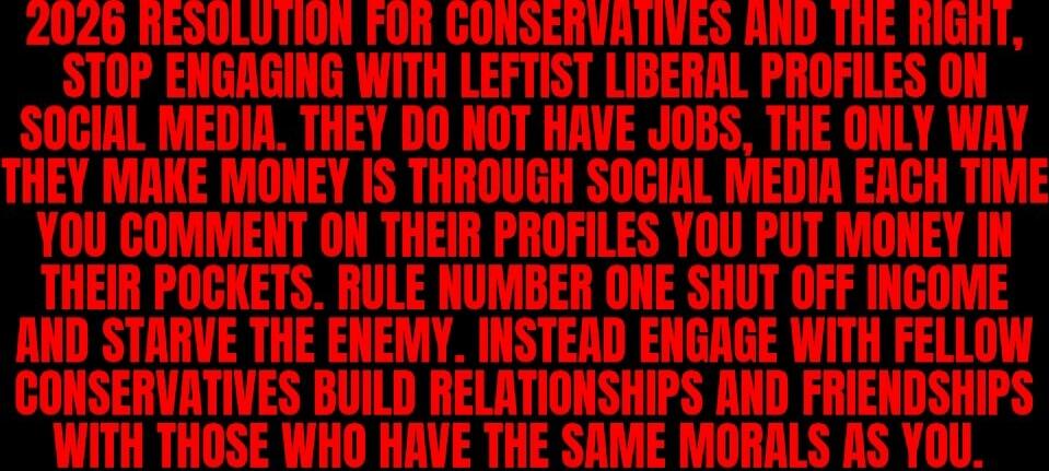 2026 RESOLUTION FOR CONSERVATIVES AND THE RIGHT, STOP ENGAGING WITH LEFTIST LIBERAL PROFILES ON SOCIAL MEDIA. THEY DO NOT HAVE JOBS. THE ONLY WAY THEY MAKE MONEY IS THROUGH SOCIAL MEDIA EACH TIME YOU COMMENT ON THEIR PROFILES YOU PUT MONEY IN THEIR POCKETS. RULE NUMBER ONE: SHUT OFF INCOME AND STARVE THE ENEMY. INSTEAD ENGAGE WITH FELLOW CONSERVATI