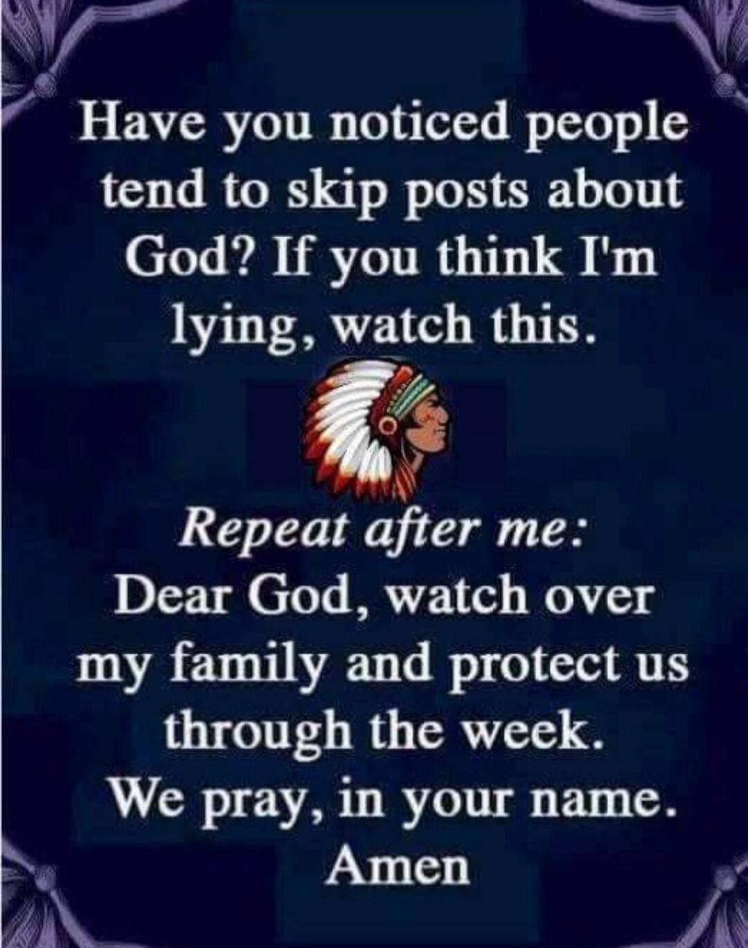 Have you noticed people tend to skip posts about God? If you think I'm lying, watch this. Repeat after me: Dear God, watch over my family and protect us through the week. We pray, in your name. Amen