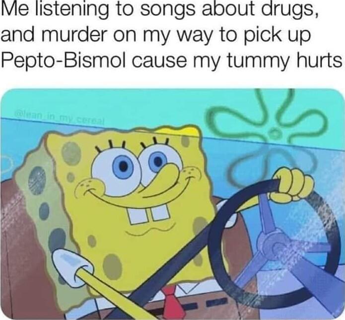 Me listening to songs about arugs and murder on my way to pick up Pepto Bismol cause my tummy hurts