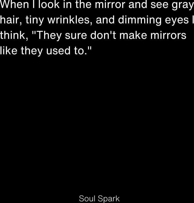 When I look in the mirror and see gray hair, tiny wrinkles, and dimming eyes I think, 