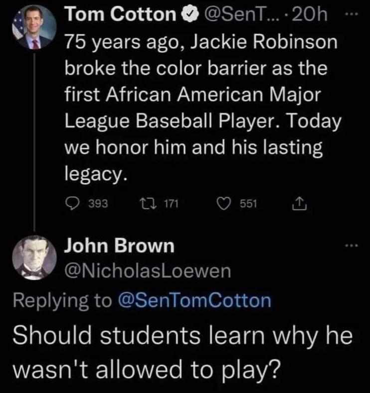 Tom Cotton SenT 20h v 75 years ago Jackie Robinson broke the color barrier as the first African American Major League Baseball Player Today we honor him and his lasting legacy 393 am VES g John Brown NicholasLoewen Replying to SenTomCotton Should students learn why he wasnt allowed to play