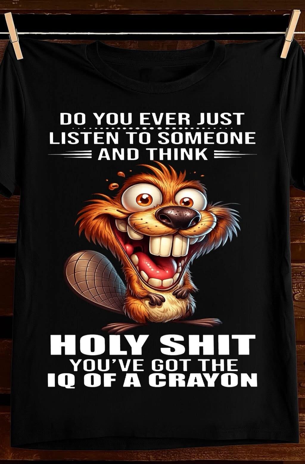 DO YOU EVER JUST LISTEN TO SOMEONE AND THINK HOLY SHIT YOU'VE GOT THE IQ OF A CRAYON