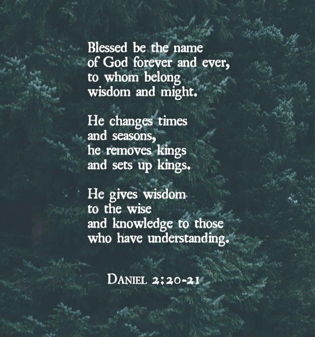 Blessed be the name of God forever and ever, to whom belong wisdom and might. He changes times and seasons, he removes kings and sets up kings. He gives wisdom to the wise and knowledge to those who have understanding. DANIEL 2:20-21