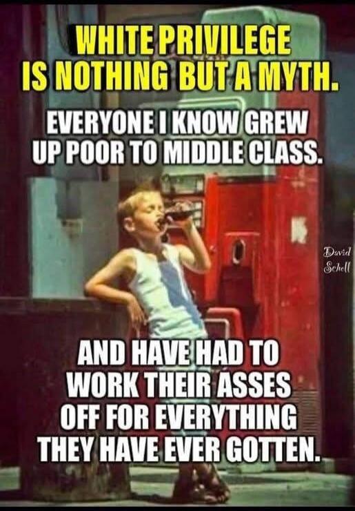 WHITE PRIVILEGE IS NOTHING BUT A MYTH. EVERYONE I KNOW GREW UP POOR TO MIDDLE CLASS. AND HAVE HAD TO WORK THEIR ASSES OFF FOR EVERYTHING THEY HAVE EVER GOTTEN. David Schell