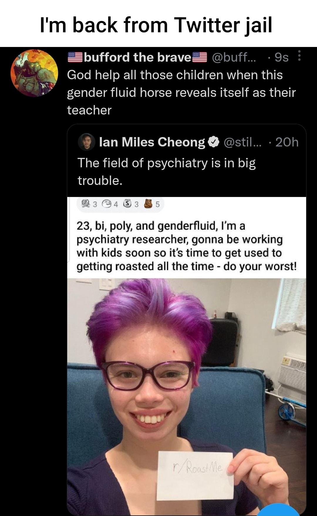 Im back from Twitter jail if e Zbpufford the braveZ buff 9s God help all those children when this gender fluid horse reveals itself as their teacher lan Miles Cheong stil 20h The field of psychiatry is in big trouble 23 bi poly and genderfluid Im a psychiatry researcher gonna be working with kids soon so its time to get used to getting roasted all the time do your worst