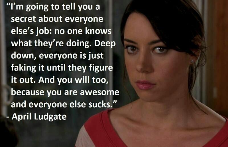 Im going to tell you a secret about everyone elses job no one knows what theyre doing Deep down everyone is just faking it until they figure it out And you will too because you are awesome and everyone else sucks April Ludgate