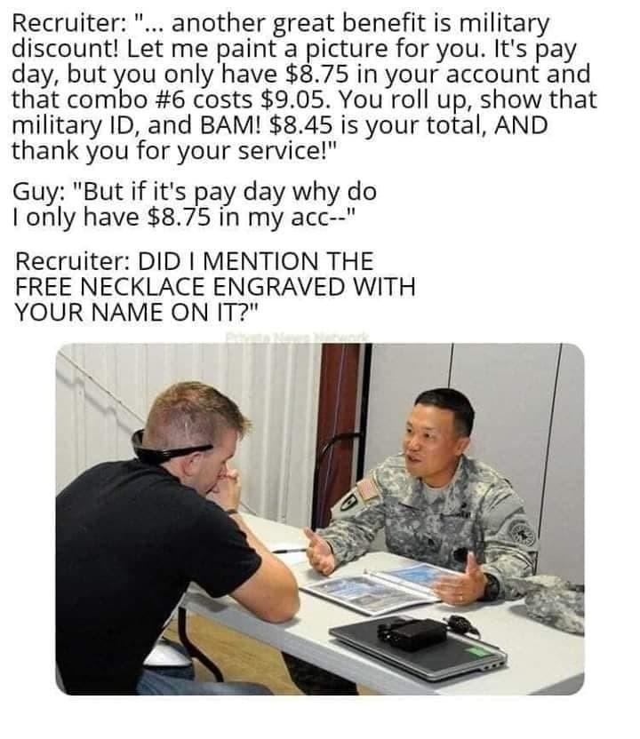 Recruiter another great benefit is military discount Let me paint a picture for you Its pay day but you only have 875 in your account and that combo 6 costs 905 You roll up show that military ID and BAM 845 is your total AND thank you for your service Guy But if its pay day why do only have 875 in my acc Recruiter DID MENTION THE FREE NECKLACE ENGRAVED WITH YOUR NAME ON T