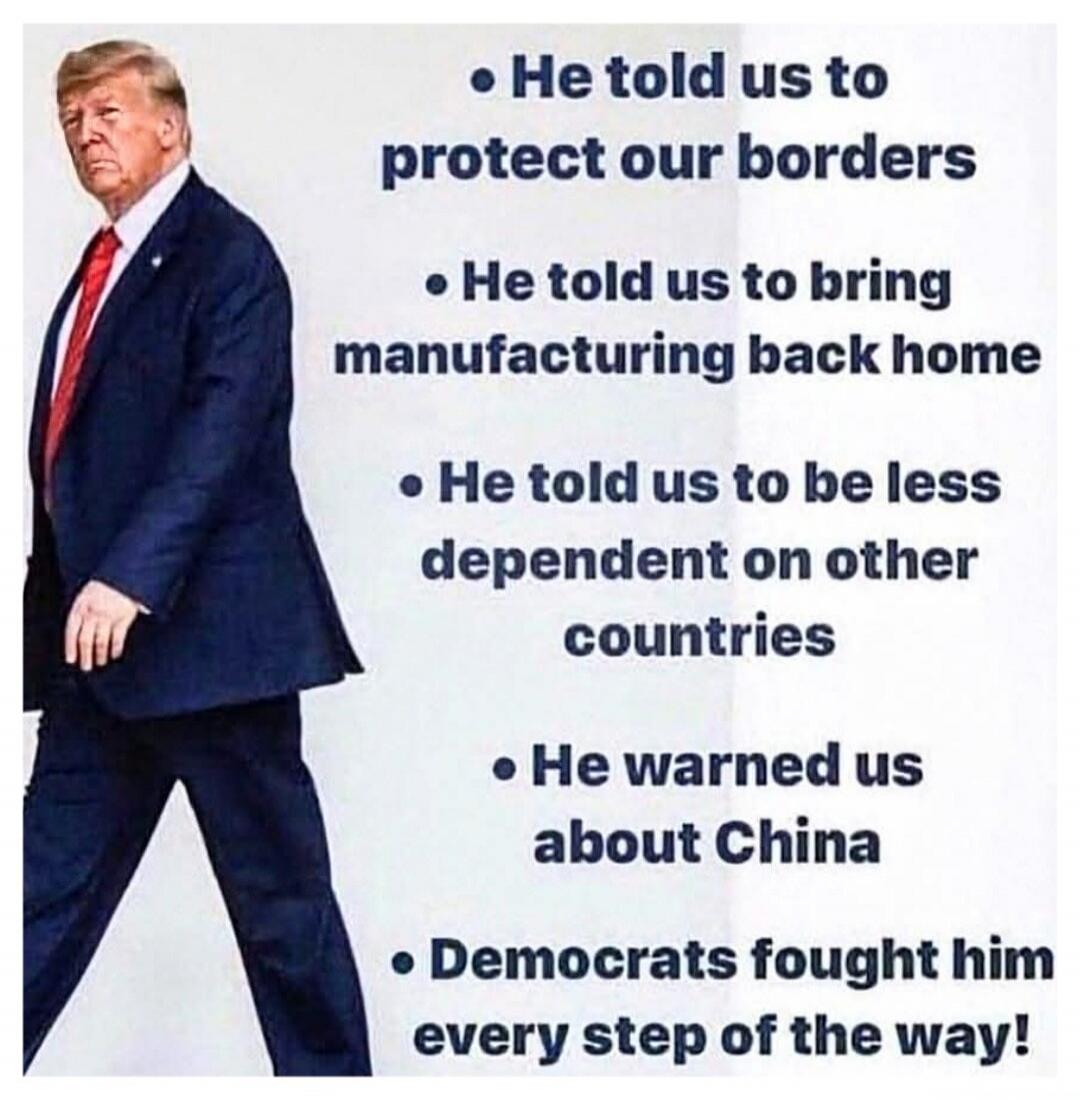 He told us to protect our borders. He told us to bring manufacturing back home. He told us to be less dependent on other countries. He warned us about China. Democrats fought him every step of the way!