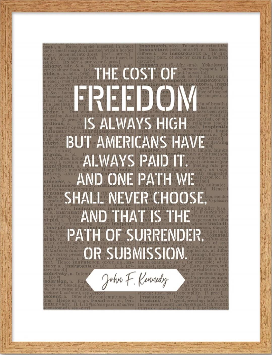 THE COST OF FREEDOM IS ALWAYS HIGH BUT AMERICANS HAVE ALWAYS PAID IT. AND ONE PATH WE SHALL NEVER CHOOSE, AND THAT IS THE PATH OF SURRENDER, OR SUBMISSION. John F. Kennedy