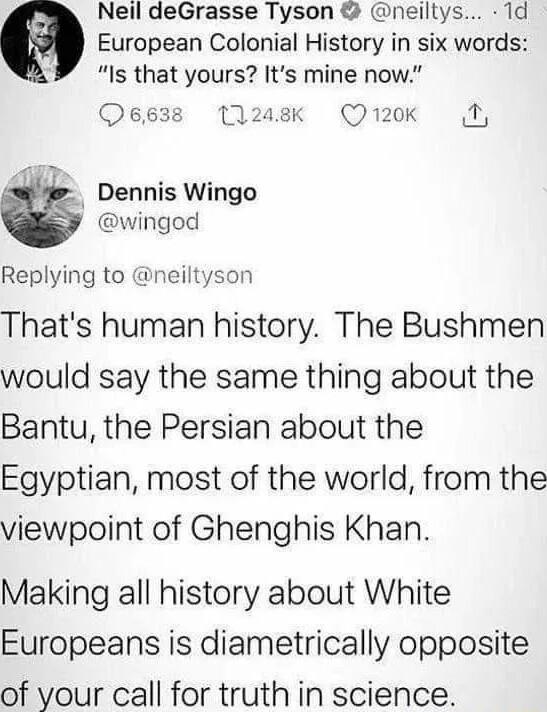 Neil deGrasse Tyson neiltys 1d European Colonial History in six words Is that yours Its mine now Oeg3s 11208 Qr20k 1 Dennis Wingo wingod Replying to neiltyson Thats human history The Bushmen would say the same thing about the Bantu the Persian about the Egyptian most of the world from the viewpoint of Ghenghis Khan Making all history about White Europeans is diametrically opposite of your call for