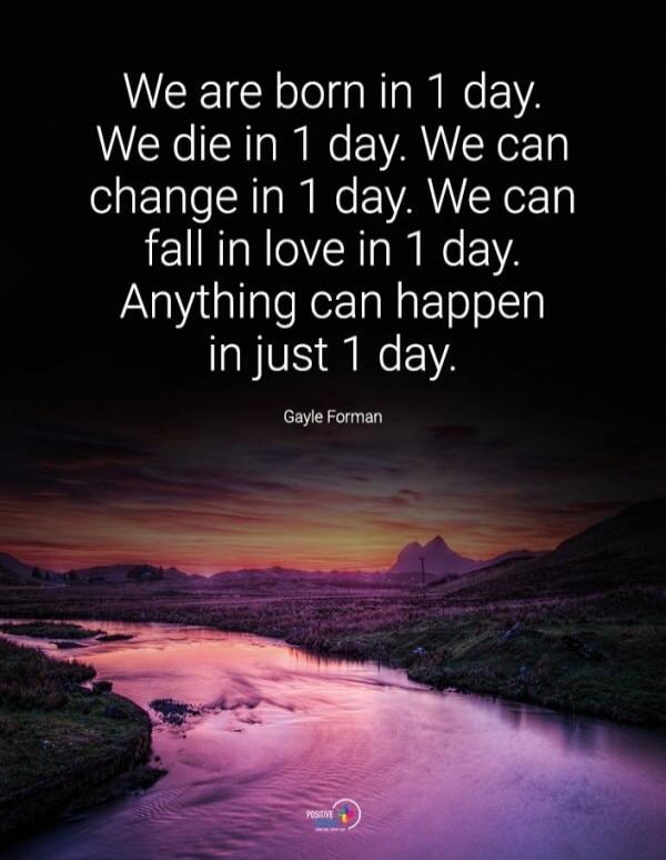 We are born in 1 day. We die in 1 day. We can change in 1 day. We can fall in love in 1 day. Anything can happen in just 1 day. Gayle Forman
