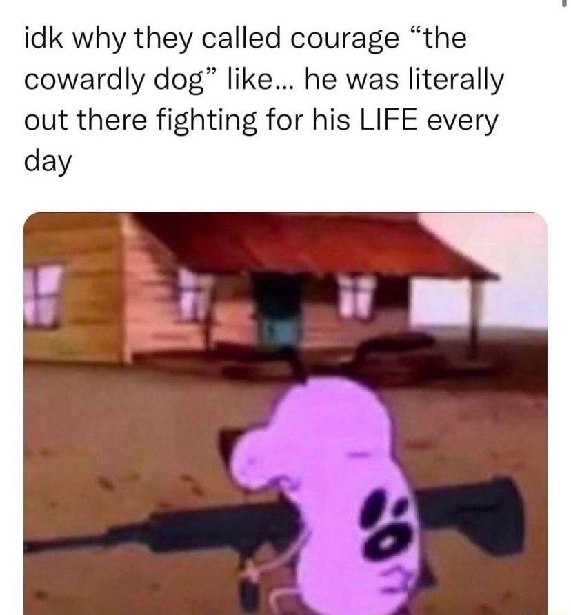 idk why they called courage the cowardly dog like he was literally out there fighting for his LIFE every