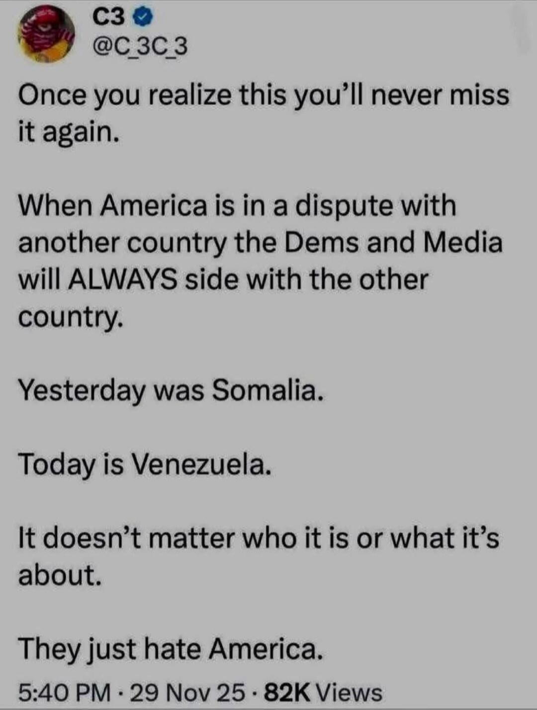 Once you realize this you’ll never miss it again.

When America is in a dispute with another country the Dems and Media will ALWAYS side with the other country.

Yesterday was Somalia.

Today is Venezuela.

It doesn’t matter who it is or what it’s about.

They just hate America.