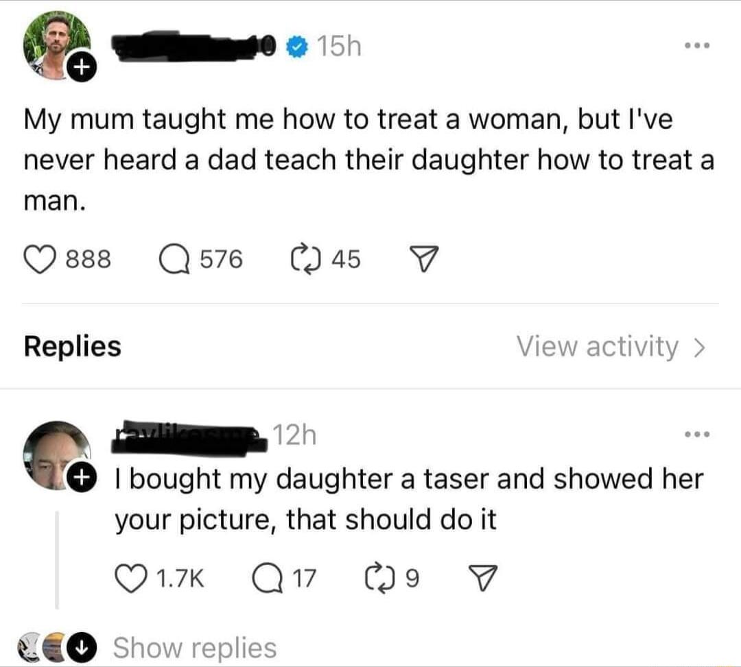 My mum taught me how to treat a woman but Ive never heard a dad teach their daughter how to treat a man Qsese Q576 45 V7 Replies View activit bought my daughter a taser and showed her your picture that should do it Q1k Q7 Qo