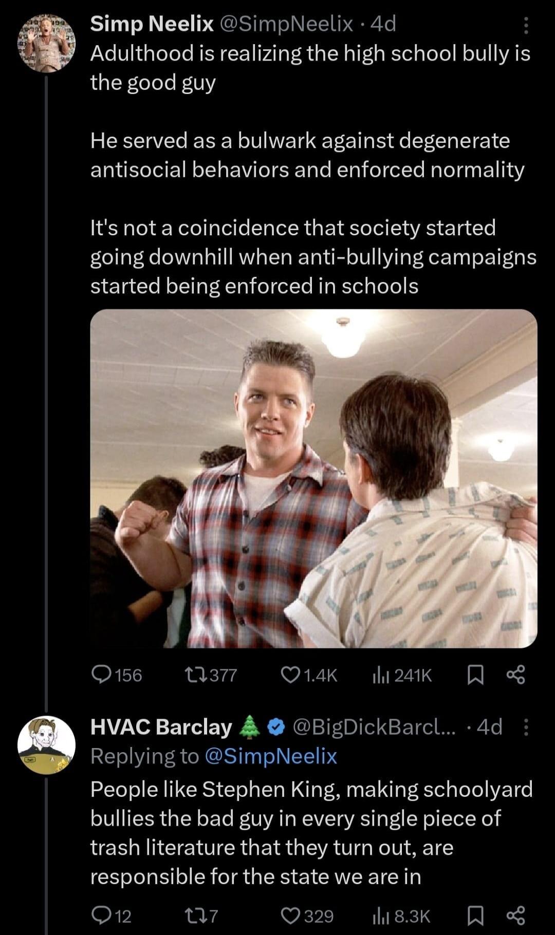 Simp Neelix SimpNeelix 4d Adulthood is realizing the high school bully is the good guy He served as a bulwark against degenerate EQUECTEINELEWITEE T R T I T ElITY Its not a coincidence that society started going downhill when anti bullying campaigns started being enforced in schools Q156 Qan W 2T QR FE YT S w3 HVAC Barclay BigDickBarcl 4d Replying to SimpNeelix People like Stephen King making scho