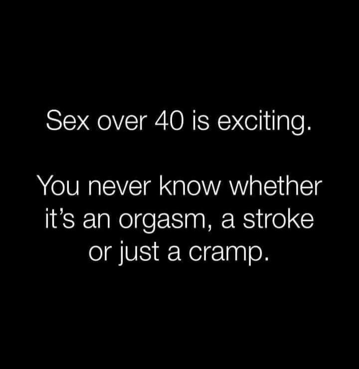Sex over 40 is exciting.
You never know whether it’s an orgasm, a stroke or just a cramp.