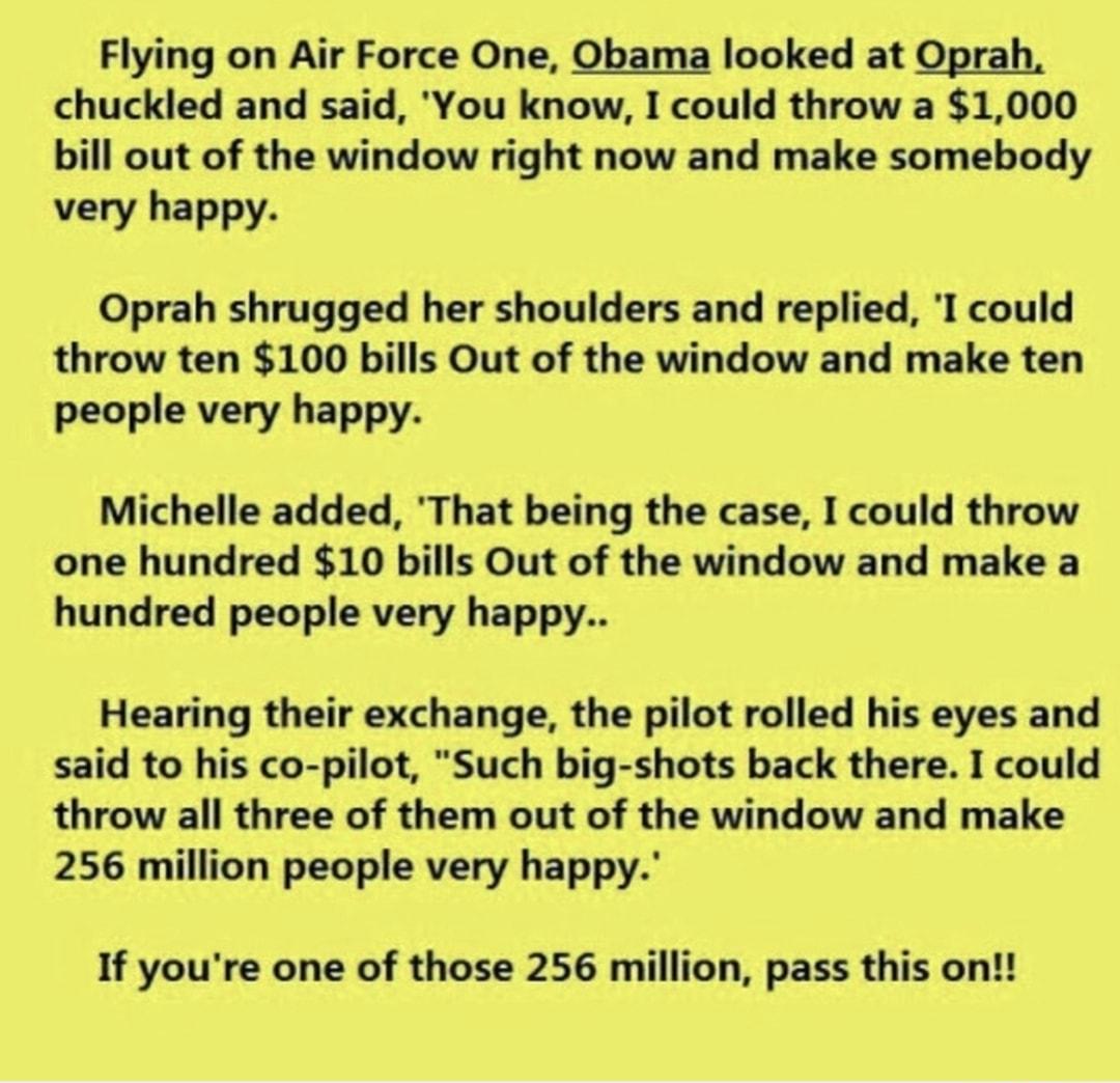 Flying on Air Force One Obama looked at Oprah chuckled and said You know I could throw a 1000 bill out of the window right now and make somebody very happy Oprah shrugged her shoulders and replied I could throw ten 100 bills Out of the window and make ten people very happy Michelle added That being the case I could throw one hundred 10 bills Out of the window and make a hundred people very happy H
