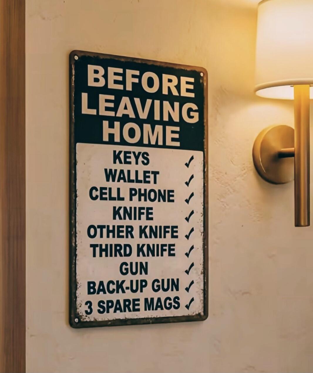 BEFORE LEAVING HOME
KEYS
WALLET
CELL PHONE
KNIFE
OTHER KNIFE
THIRD KNIFE
GUN
BACK-UP GUN
3 SPARE MAGS