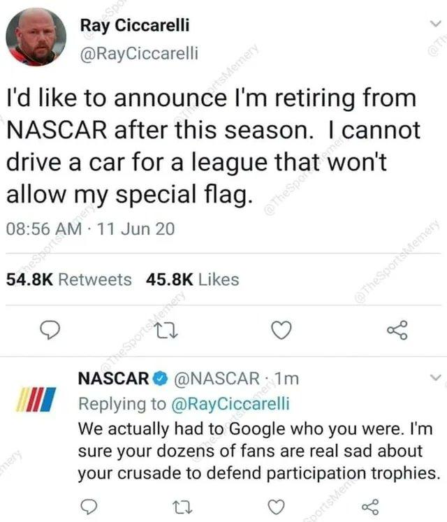 Ray Ciccarelli RayCiccarelli Id like to announce Im retiring from NASCAR after this season cannot drive a car for a league that wont allow my special flag 0856 AM 11 Jun 20 548K Retweets 458K Likes g o NASCAR NASCAR Tm VI Replying to RayCiccarelli We actually had to Google who you were Im sure your dozens of fans are real sad about your crusade to defend participation trophies o 23 Q