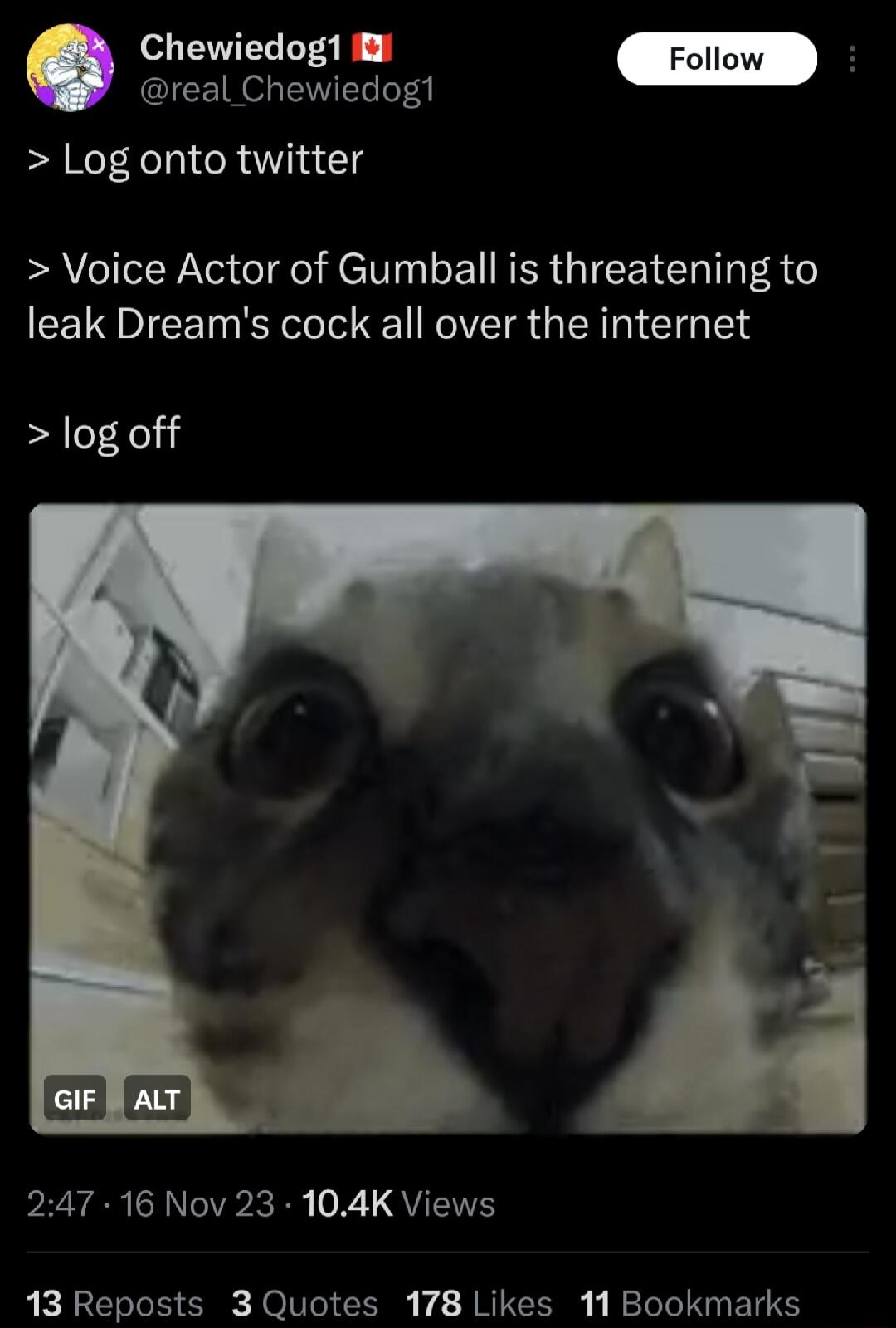 Chewiedog1 il Follow areatCnevide D Log onto twitter Voice Actor of Gumball is threatening to leak Dreams cock all over the internet log off 247 16 Nov 23 104K Views 13 Reposts 3 Quotes 178 Likes 11 Bookmarks