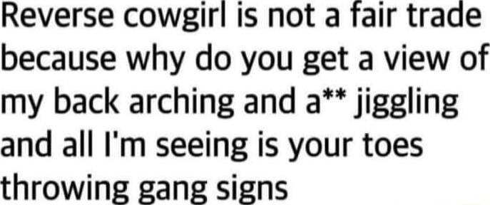 Reverse cowgirl is not a fair trade because why do you get a view of my back arching and a jiggling and all Im seeing is your toes throwing gang signs