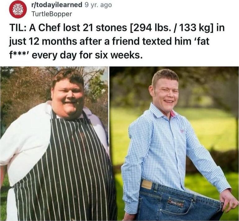 rftodayilearned 9 yr ago TurtleBopper TIL A Chef lost 21 stones 294 Ibs 133 kg in just 12 months after a friend texted him fat f every day for six weeks