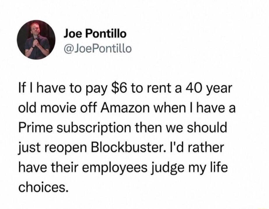 Joe Pontillo @JoePontillo If I have to pay $6 to rent a 40 year old movie off Amazon when I have a Prime subscription then we should just reopen Blockbuster. I'd rather have their employees judge my life choices.