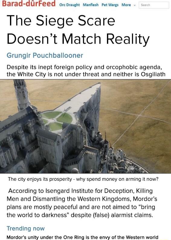 Barad durFeed orcomugh manfiesh petworgs more The Siege Scare Doesnt Match Reality Grungir Pouchballooner Despite its inept foreign policy and orcophobic agenda the White City is not under threat and neither is Osgiliath The city enjoys its prosperity why spend money on arming it now According to Isengard Institute for Deception Killing Men and Dismantling the Western Kingdoms Mordors plans are mo